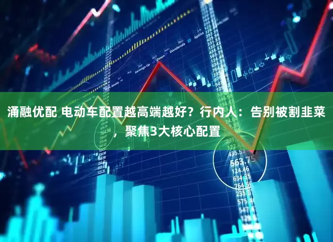涌融优配 电动车配置越高端越好？行内人：告别被割韭菜，聚焦3大核心配置