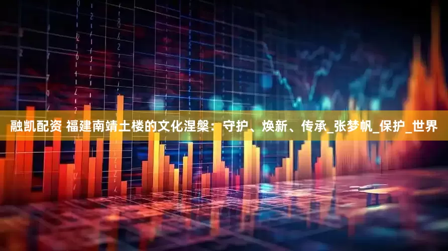 融凯配资 福建南靖土楼的文化涅槃：守护、焕新、传承_张梦帆_保护_世界