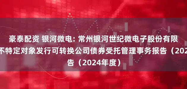 豪泰配资 银河微电: 常州银河世纪微电子股份有限公司向不特定对象发行可转换公司债券受托管理事务报告（2024年度）