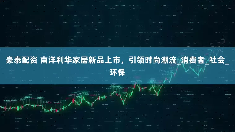 豪泰配资 南洋利华家居新品上市，引领时尚潮流_消费者_社会_环保