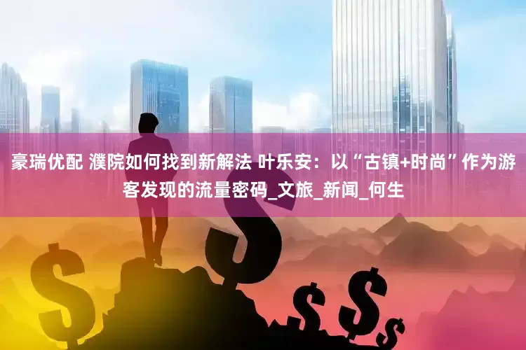 豪瑞优配 濮院如何找到新解法 叶乐安：以“古镇+时尚”作为游客发现的流量密码_文旅_新闻_何生