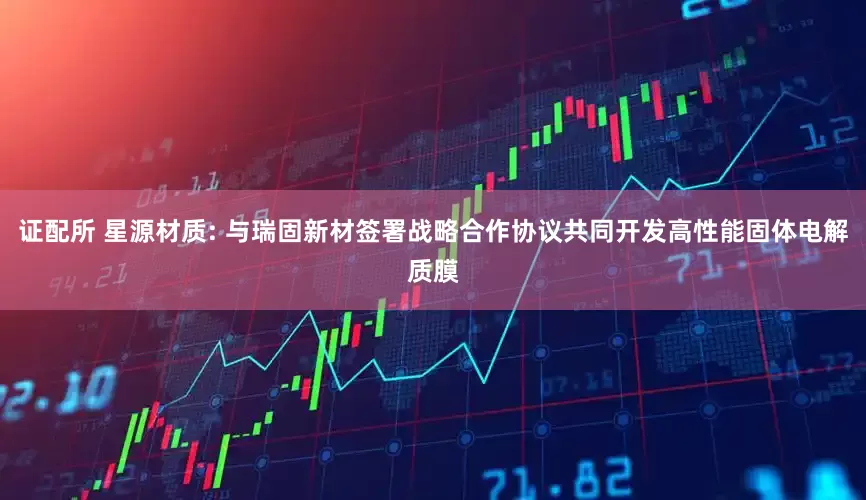证配所 星源材质: 与瑞固新材签署战略合作协议共同开发高性能固体电解质膜
