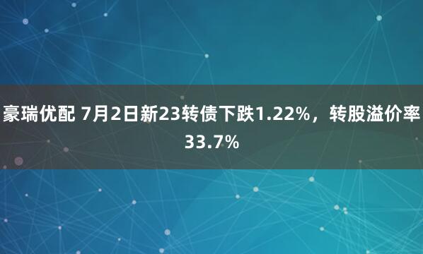 豪瑞优配 7月2日新23转债下跌1.22%，转股溢价率33.7%