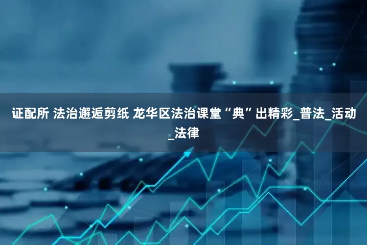 证配所 法治邂逅剪纸 龙华区法治课堂“典”出精彩_普法_活动_法律
