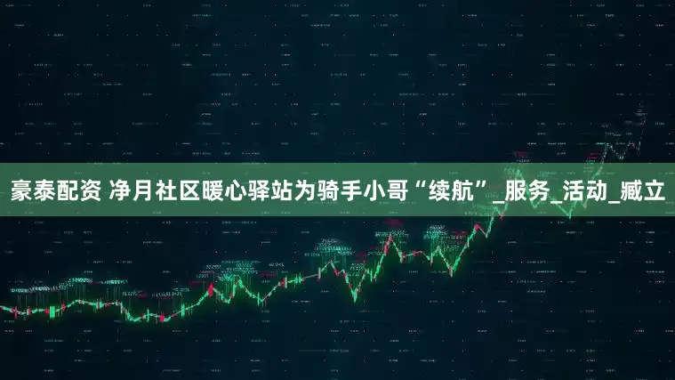 豪泰配资 净月社区暖心驿站为骑手小哥“续航”_服务_活动_臧立