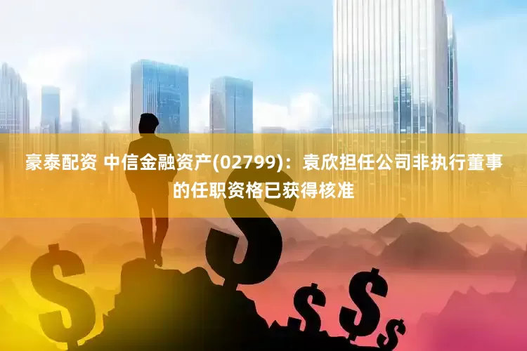豪泰配资 中信金融资产(02799)：袁欣担任公司非执行董事的任职资格已获得核准