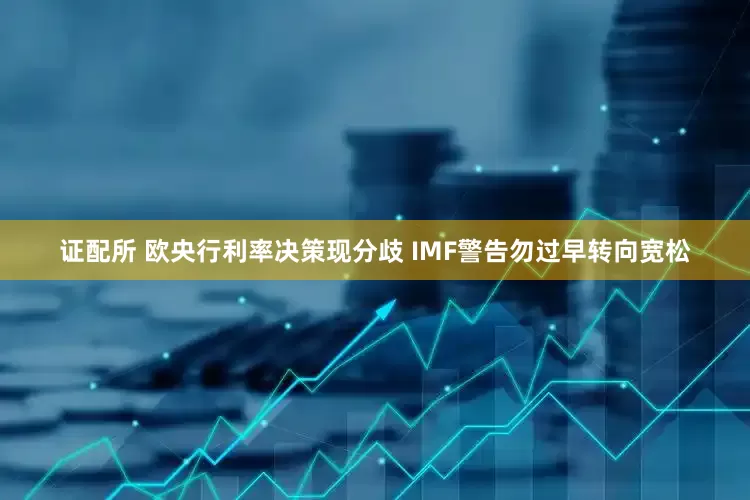 证配所 欧央行利率决策现分歧 IMF警告勿过早转向宽松