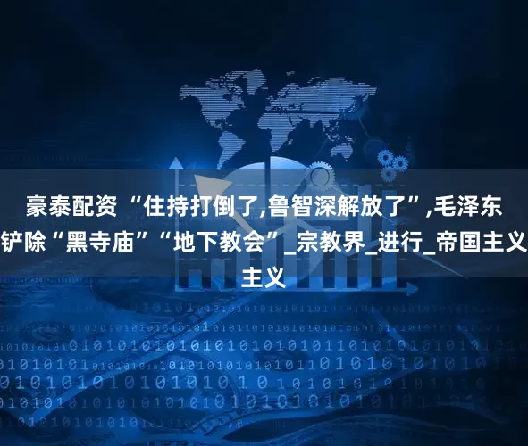 豪泰配资 “住持打倒了,鲁智深解放了”,毛泽东铲除“黑寺庙”“地下教会”_宗教界_进行_帝国主义