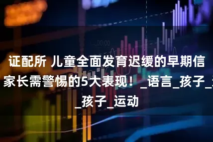 证配所 儿童全面发育迟缓的早期信号：家长需警惕的5大表现！_语言_孩子_运动