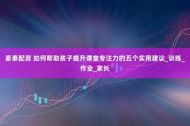 豪泰配资 如何帮助孩子提升课堂专注力的五个实用建议_训练_作业_家长