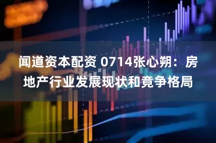 闻道资本配资 0714张心朔：房地产行业发展现状和竟争格局