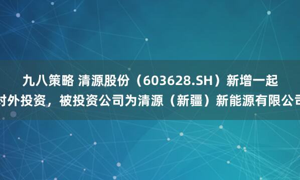 九八策略 清源股份（603628.SH）新增一起对外投资，被投资公司为清源（新疆）新能源有限公司