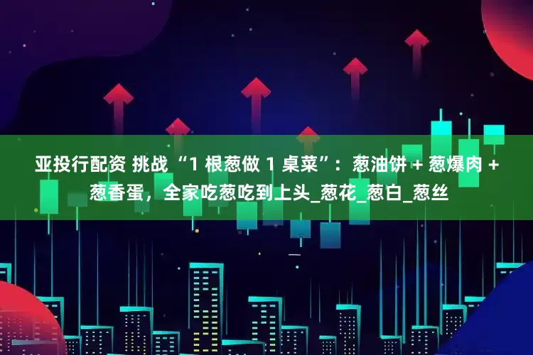 亚投行配资 挑战 “1 根葱做 1 桌菜”：葱油饼 + 葱爆肉 + 葱香蛋，全家吃葱吃到上头_葱花_葱白_葱丝