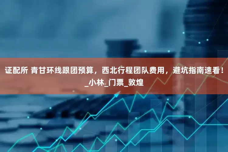 证配所 青甘环线跟团预算，西北行程团队费用，避坑指南速看！_小林_门票_敦煌