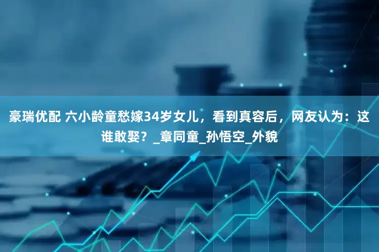 豪瑞优配 六小龄童愁嫁34岁女儿，看到真容后，网友认为：这谁敢娶？_章同童_孙悟空_外貌