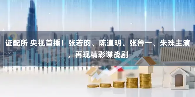 证配所 央视首播！张若昀、陈道明、张鲁一、朱珠主演，再现精彩谍战剧