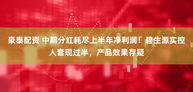 豪泰配资 中期分红耗尽上半年净利润！碧生源实控人套现过半，产品效果存疑