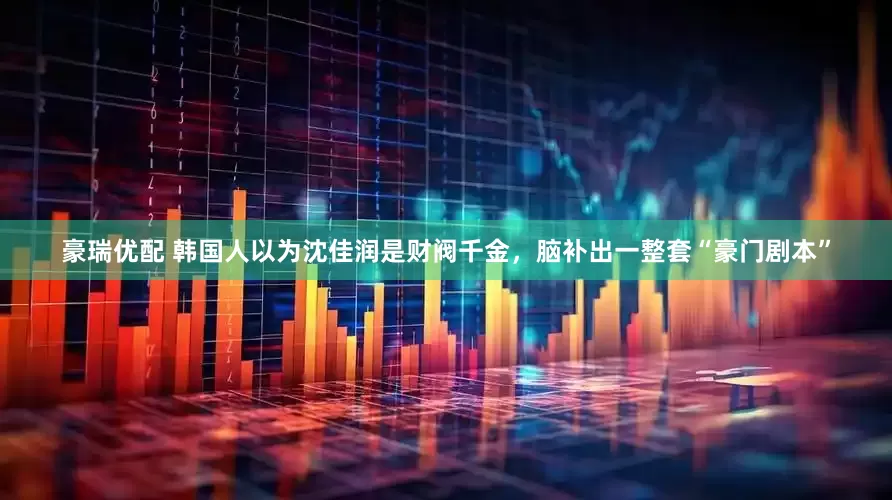 豪瑞优配 韩国人以为沈佳润是财阀千金，脑补出一整套“豪门剧本”
