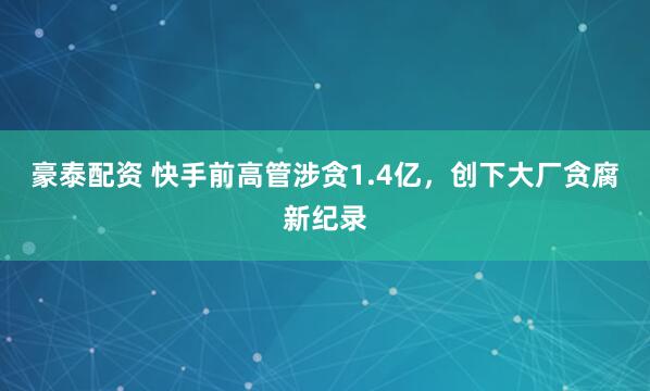 豪泰配资 快手前高管涉贪1.4亿，创下大厂贪腐新纪录