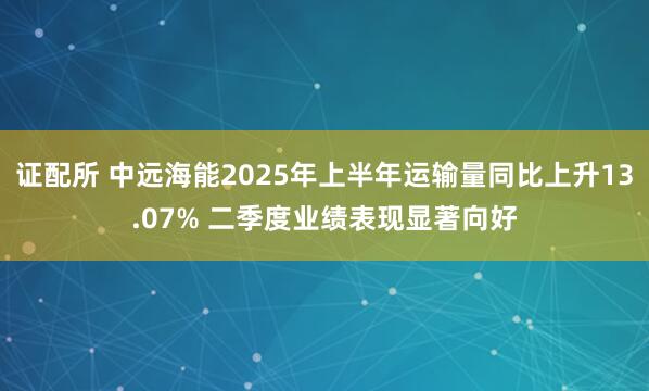 证配所 中远海能2025年上半年运输量同比上升13.07% 二季度业绩表现显著向好