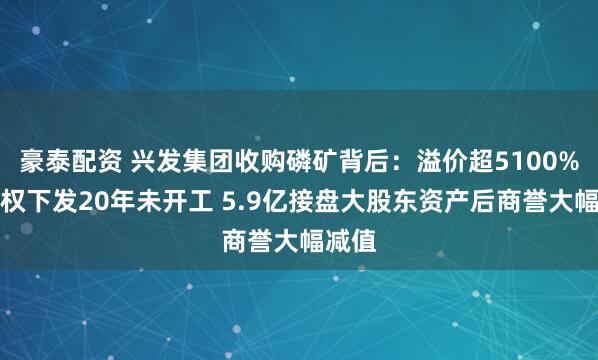 豪泰配资 兴发集团收购磷矿背后：溢价超5100%探矿权下发20年未开工 5.9亿接盘大股东资产后商誉大幅减值
