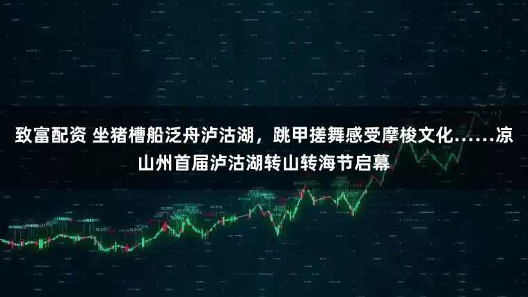 致富配资 坐猪槽船泛舟泸沽湖，跳甲搓舞感受摩梭文化……凉山州首届泸沽湖转山转海节启幕