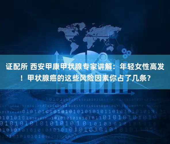 证配所 西安甲康甲状腺专家讲解：年轻女性高发！甲状腺癌的这些风险因素你占了几条？