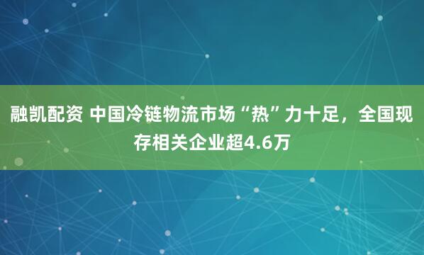 融凯配资 中国冷链物流市场“热”力十足，全国现存相关企业超4.6万
