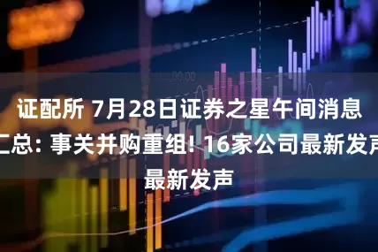 证配所 7月28日证券之星午间消息汇总: 事关并购重组! 16家公司最新发声