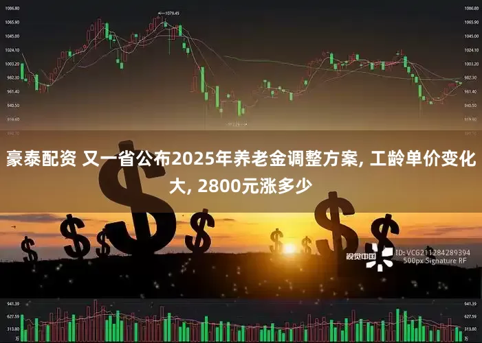 豪泰配资 又一省公布2025年养老金调整方案, 工龄单价变化大, 2800元涨多少