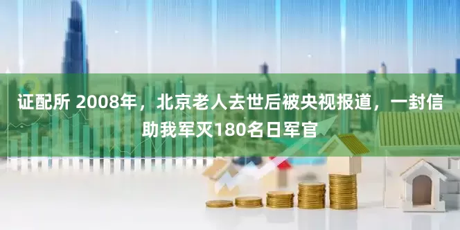 证配所 2008年，北京老人去世后被央视报道，一封信助我军灭180名日军官