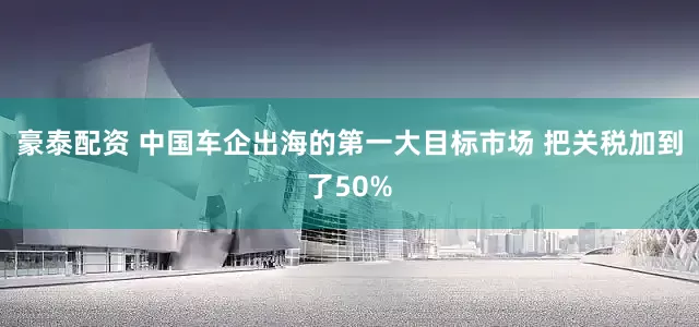 豪泰配资 中国车企出海的第一大目标市场 把关税加到了50%