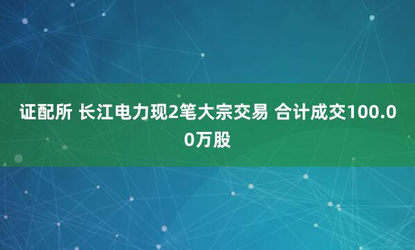 证配所 长江电力现2笔大宗交易 合计成交100.00万股