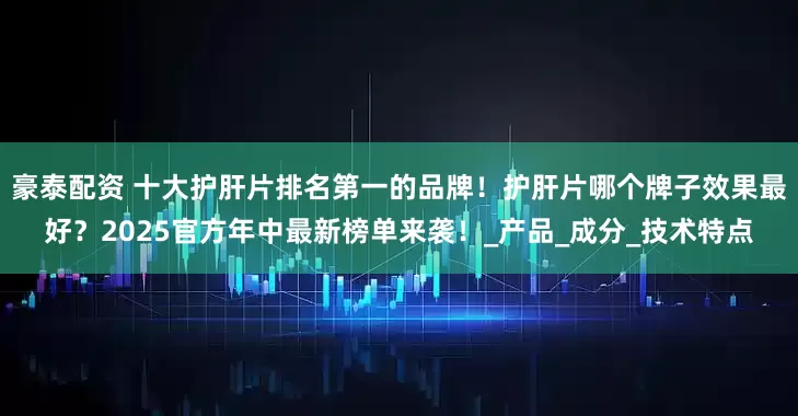豪泰配资 十大护肝片排名第一的品牌！护肝片哪个牌子效果最好？2025官方年中最新榜单来袭！_产品_成分_技术特点