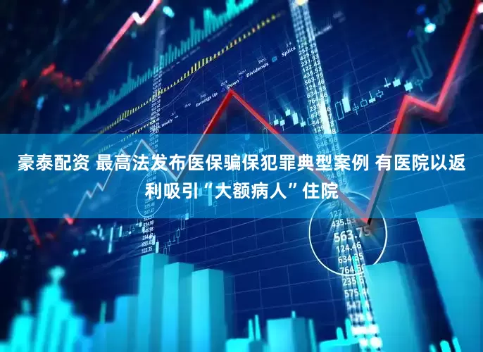 豪泰配资 最高法发布医保骗保犯罪典型案例 有医院以返利吸引“大额病人”住院
