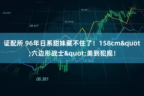 证配所 96年日系甜妹藏不住了！158cm"六边形战士"美到犯规！