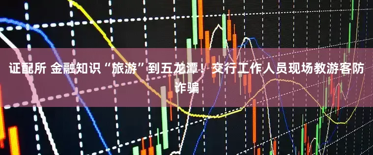 证配所 金融知识“旅游”到五龙潭！交行工作人员现场教游客防诈骗