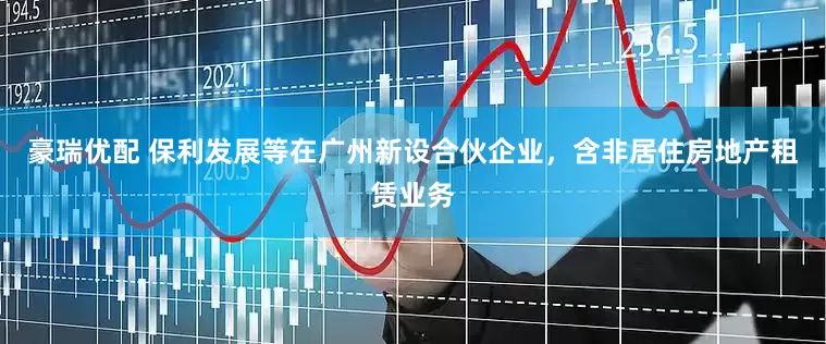 豪瑞优配 保利发展等在广州新设合伙企业，含非居住房地产租赁业务