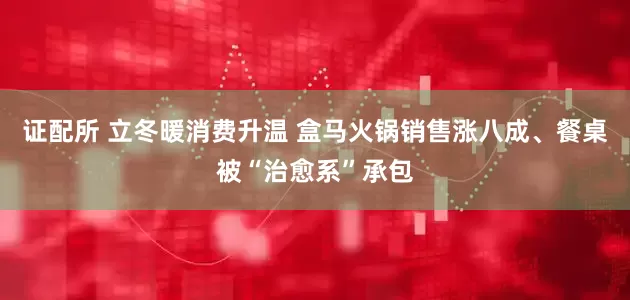 证配所 立冬暖消费升温 盒马火锅销售涨八成、餐桌被“治愈系”承包