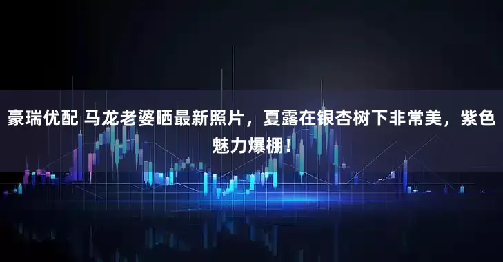 豪瑞优配 马龙老婆晒最新照片，夏露在银杏树下非常美，紫色魅力爆棚！