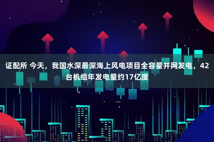 证配所 今天，我国水深最深海上风电项目全容量并网发电，42台机组年发电量约17亿度