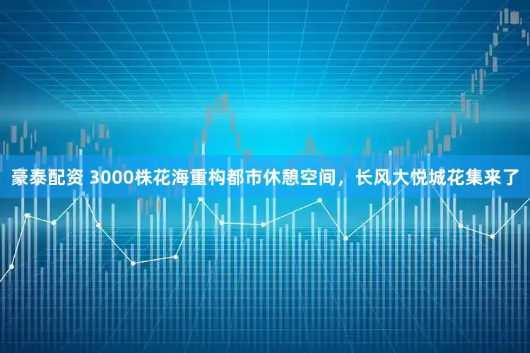 豪泰配资 3000株花海重构都市休憩空间，长风大悦城花集来了