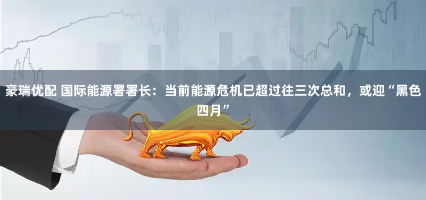 豪瑞优配 国际能源署署长：当前能源危机已超过往三次总和，或迎“黑色四月”