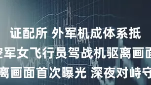 证配所 外军机成体系抵近试探，空军女飞行员驾战机驱离画面首次曝光 深夜对峙守护空天