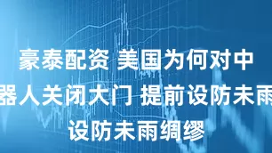 豪泰配资 美国为何对中国机器人关闭大门 提前设防未雨绸缪